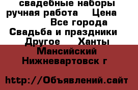 свадебные наборы(ручная работа) › Цена ­ 1 200 - Все города Свадьба и праздники » Другое   . Ханты-Мансийский,Нижневартовск г.